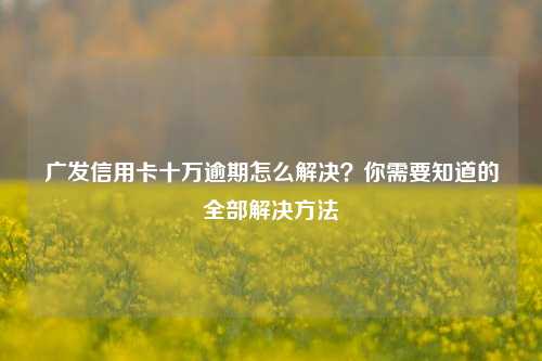 广发信用卡十万逾期怎么解决？你需要知道的全部解决方法