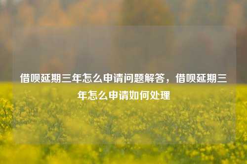 借呗延期三年怎么申请问题解答，借呗延期三年怎么申请如何处理