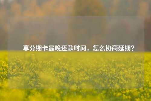 悅享分期卡最晚还款时间，怎么协商延期？