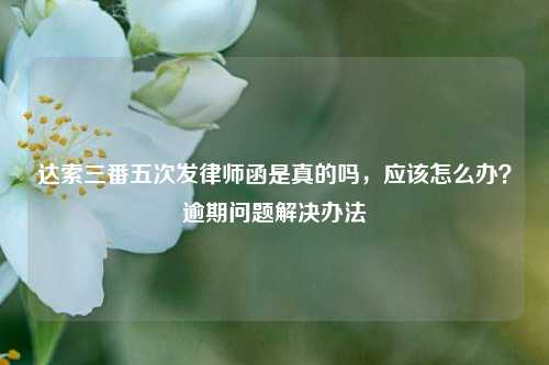 达索三番五次发律师函是真的吗，应该怎么办？逾期问题解决办法