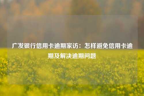 广发银行信用卡逾期家访：怎样避免信用卡逾期及解决逾期问题