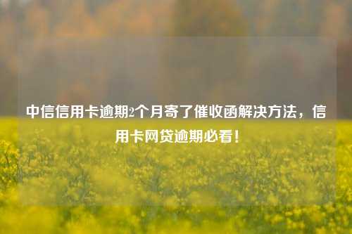 中信信用卡逾期2个月寄了催收函解决方法，信用卡网贷逾期必看！