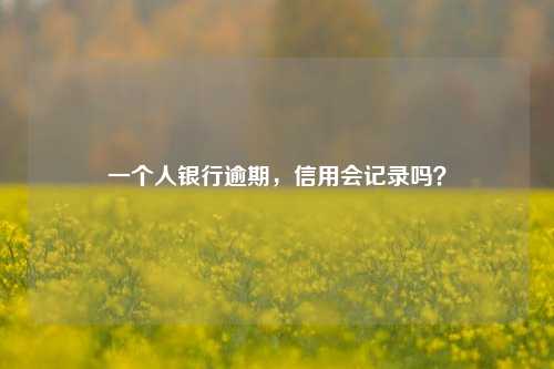 一个人银行逾期，信用会记录吗？