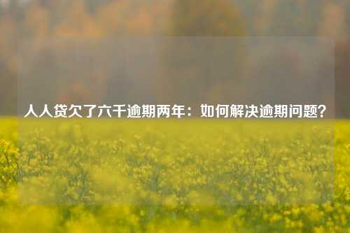 人人贷欠了六千逾期两年：如何解决逾期问题？