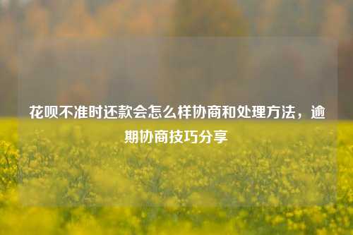 花呗不准时还款会怎么样协商和处理方法，逾期协商技巧分享