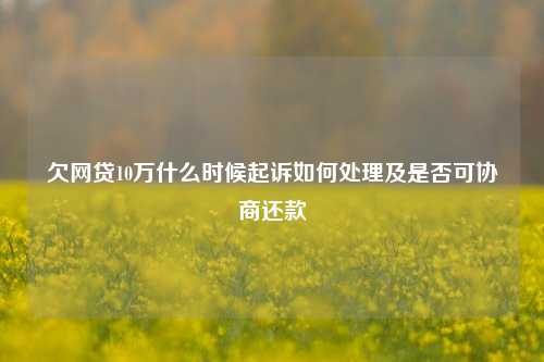 欠网贷10万什么时候起诉如何处理及是否可协商还款