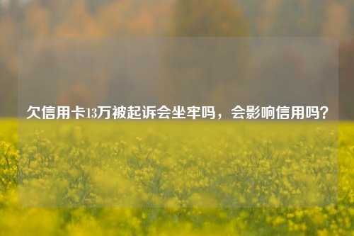 欠信用卡13万被起诉会坐牢吗，会影响信用吗？