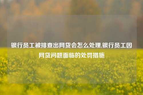 银行员工被排查出网贷会怎么处理,银行员工因网贷问题面临的处罚措施