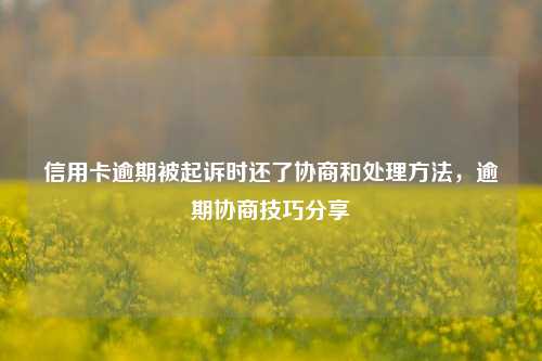 信用卡逾期被起诉时还了协商和处理方法，逾期协商技巧分享