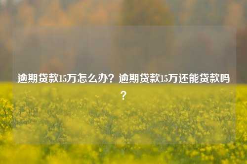 逾期贷款15万怎么办？逾期贷款15万还能贷款吗？