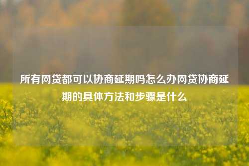 所有网贷都可以协商延期吗怎么办网贷协商延期的具体方法和步骤是什么