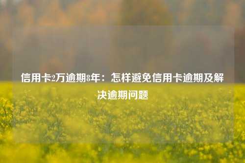 信用卡2万逾期8年：怎样避免信用卡逾期及解决逾期问题