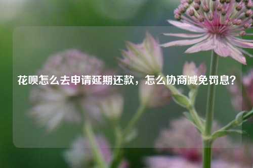 花呗怎么去申请延期还款，怎么协商减免罚息？