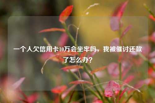 一个人欠信用卡10万会坐牢吗，我被催讨还款了怎么办？