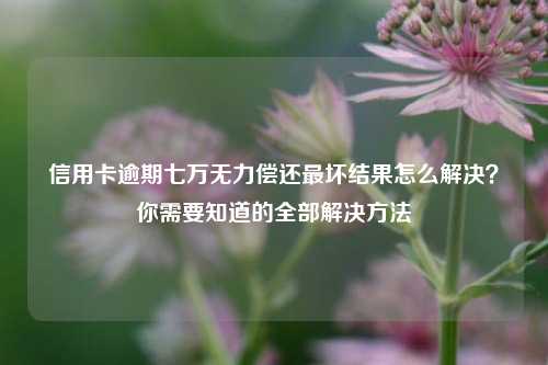 信用卡逾期七万无力偿还最坏结果怎么解决？你需要知道的全部解决方法