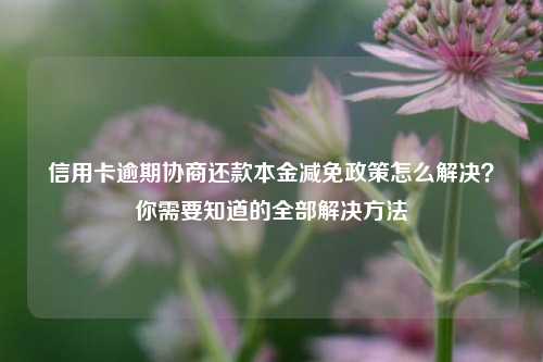 信用卡逾期协商还款本金减免政策怎么解决？你需要知道的全部解决方法