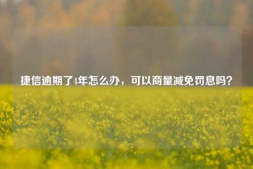 捷信逾期了4年怎么办，可以商量减免罚息吗？