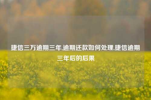 捷信三万逾期三年,逾期还款如何处理,捷信逾期三年后的后果