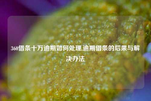 360借条十万逾期如何处理,逾期借条的后果与解决办法