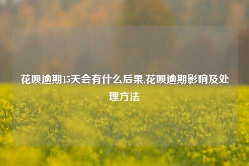 花呗逾期15天会有什么后果,花呗逾期影响及处理方法