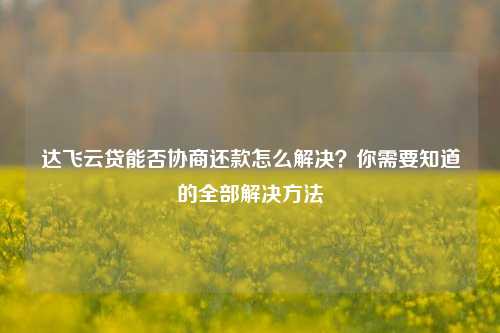 达飞云贷能否协商还款怎么解决？你需要知道的全部解决方法