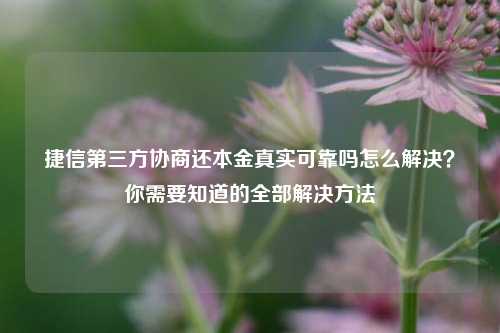 捷信第三方协商还本金真实可靠吗怎么解决？你需要知道的全部解决方法