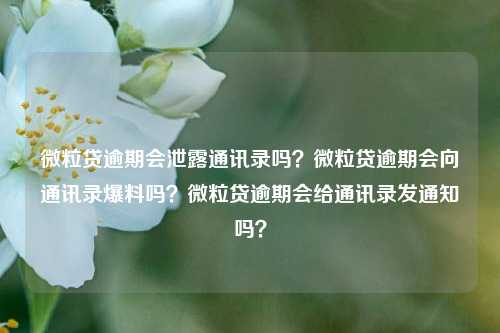 微粒贷逾期会泄露通讯录吗？微粒贷逾期会向通讯录爆料吗？微粒贷逾期会给通讯录发通知吗？