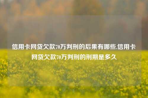 信用卡网贷欠款70万判刑的后果有哪些,信用卡网贷欠款70万判刑的刑期是多久