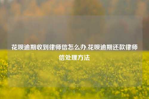 花呗逾期收到律师信怎么办,花呗逾期还款律师信处理方法