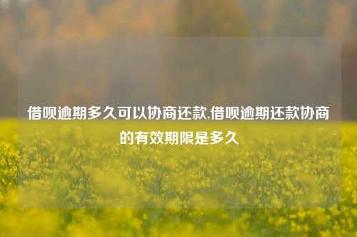 借呗逾期多久可以协商还款,借呗逾期还款协商的有效期限是多久