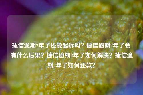 捷信逾期2年了还能起诉吗？捷信逾期2年了会有什么后果？捷信逾期2年了如何解决？捷信逾期2年了如何还款？