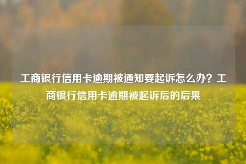 工商银行信用卡逾期被通知要起诉怎么办？工商银行信用卡逾期被起诉后的后果