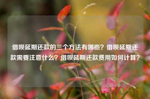 借呗延期还款的三个方法有哪些？借呗延期还款需要注意什么？借呗延期还款费用如何计算？