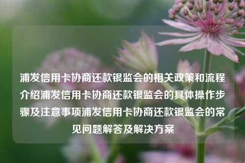 浦发信用卡协商还款银监会的相关政策和流程介绍浦发信用卡协商还款银监会的具体操作步骤及注意事项浦发信用卡协商还款银监会的常见问题解答及解决方案