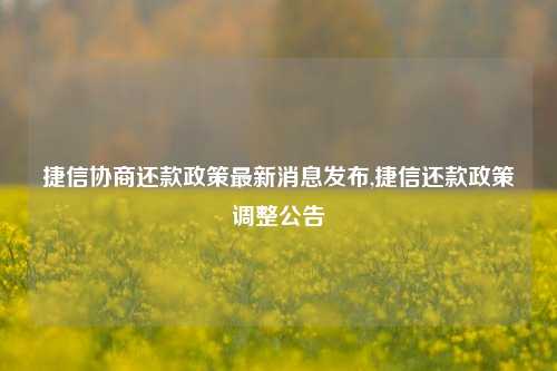 捷信协商还款政策最新消息发布,捷信还款政策调整公告