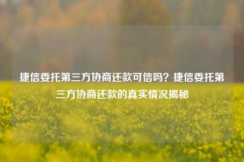 捷信委托第三方协商还款可信吗？捷信委托第三方协商还款的真实情况揭秘