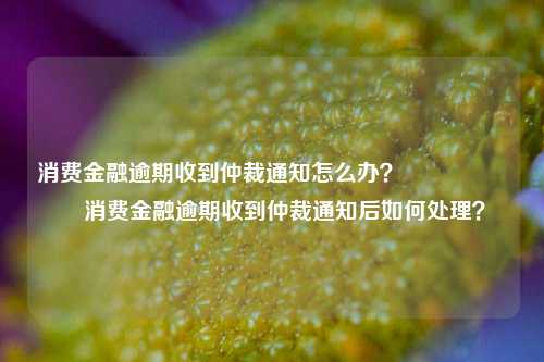 消费金融逾期收到仲裁通知怎么办？                    消费金融逾期收到仲裁通知后如何处理？