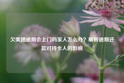 欠美团逾期会上门吗家人怎么办？解析逾期还款对持卡人的影响