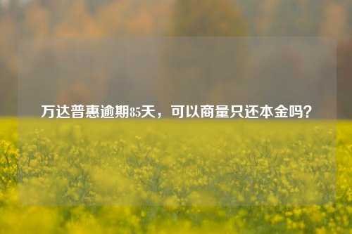 万达普惠逾期85天，可以商量只还本金吗？