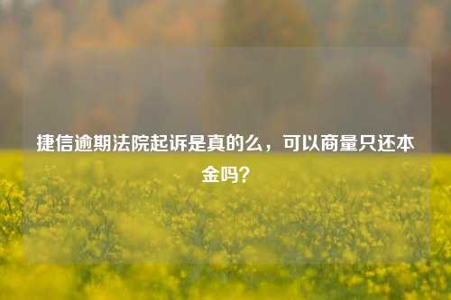 捷信逾期法院起诉是真的么，可以商量只还本金吗？