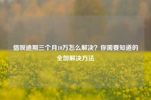 借呗逾期三个月10万怎么解决？你需要知道的全部解决方法