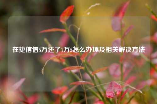 在捷信借5万还了7万5怎么办理及相关解决方法