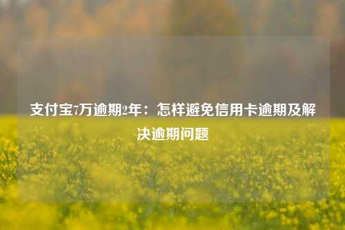 支付宝7万逾期2年：怎样避免信用卡逾期及解决逾期问题