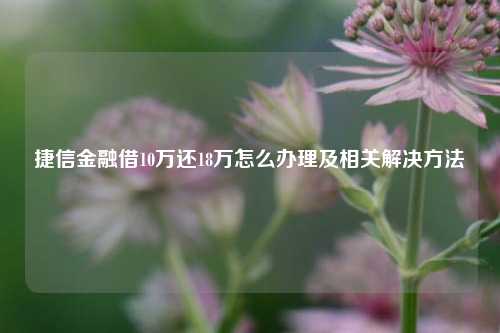 捷信金融借10万还18万怎么办理及相关解决方法