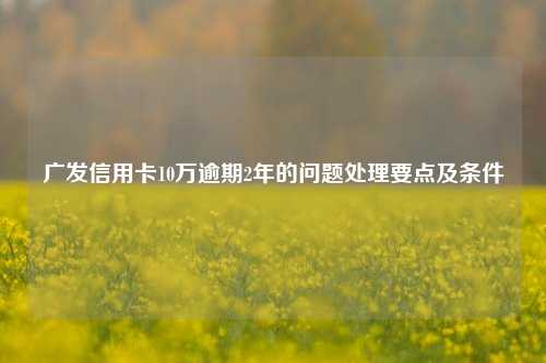 广发信用卡10万逾期2年的问题处理要点及条件