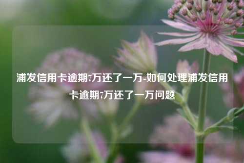 浦发信用卡逾期7万还了一万-如何处理浦发信用卡逾期7万还了一万问题