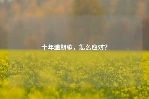 十年逾期歌，怎么应对？