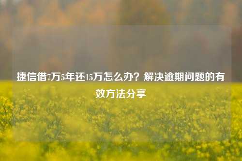 捷信借7万5年还15万怎么办？解决逾期问题的有效方法分享