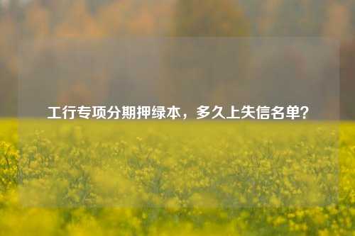 工行专项分期押绿本，多久上失信名单？