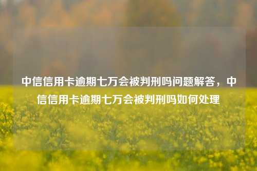 中信信用卡逾期七万会被判刑吗问题解答，中信信用卡逾期七万会被判刑吗如何处理